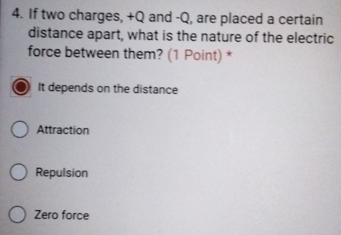 If two charges, +Q and -Q, are placed a certain
distance apart, what is the nature of the electric
force between them? (1 Point) *
It depends on the distance
Attraction
Repulsion
Zero force