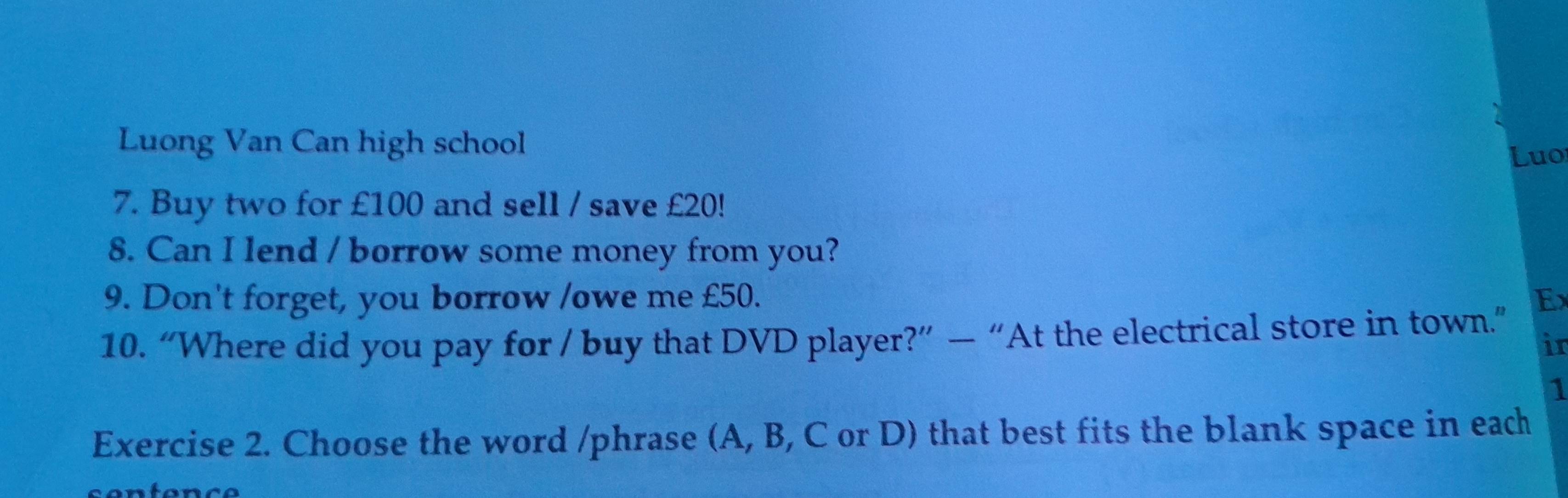 Luong Van Can high school 
Luo 
7. Buy two for £100 and sell / save £20! 
8. Can I lend / borrow some money from you? 
9. Don't forget, you borrow /owe me £50. Ex 
10. “Where did you pay for / buy that DVD player?” — “At the electrical store in town.” 
in 
1 
Exercise 2. Choose the word /phrase (A, B, C or D) that best fits the blank space in each