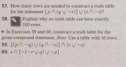 How many rows are needed to construct a truth table 
for the statement [pwedge (qvee sim r)]vee (rwedge sim r)
58. Explain why no truth table can have exactly
100 rows. 
# In Exercises 59 and 60, construct a truts table for the 
59. [(pwedge -q)vee (qwedge -r)]wedge (rvee -r) gives compousd statement. Har: Use a table with 16 rows 
50. A[sim (sim rvee q)vee sim p]