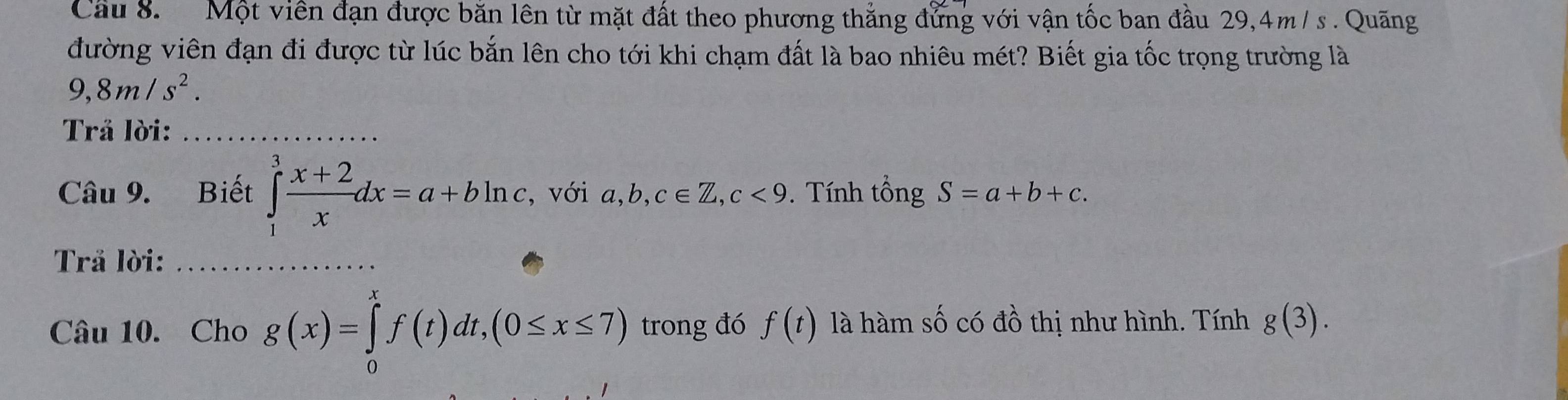 Cầu 8. Một viên đạn được băn lên từ mặt đất theo phương thẳng đứng với vận tốc ban đầu 29,4m / s. Quãng 
đường viên đạn đi được từ lúc bắn lên cho tới khi chạm đất là bao nhiêu mét? Biết gia tốc trọng trường là
9,8m/s^2. 
Trå lời:_ 
Câu 9. Biết ∈tlimits _1^(3frac x+2)xdx=a+bln c , với a, b, c∈ Z, c<9</tex> . Tính tổng S=a+b+c. 
Trå lời:_ 
Câu 10. Cho g(x)=∈tlimits _0^xf(t)dt,(0≤ x≤ 7) trong đó f(t) là hàm số có đồ thị như hình. Tính g(3).