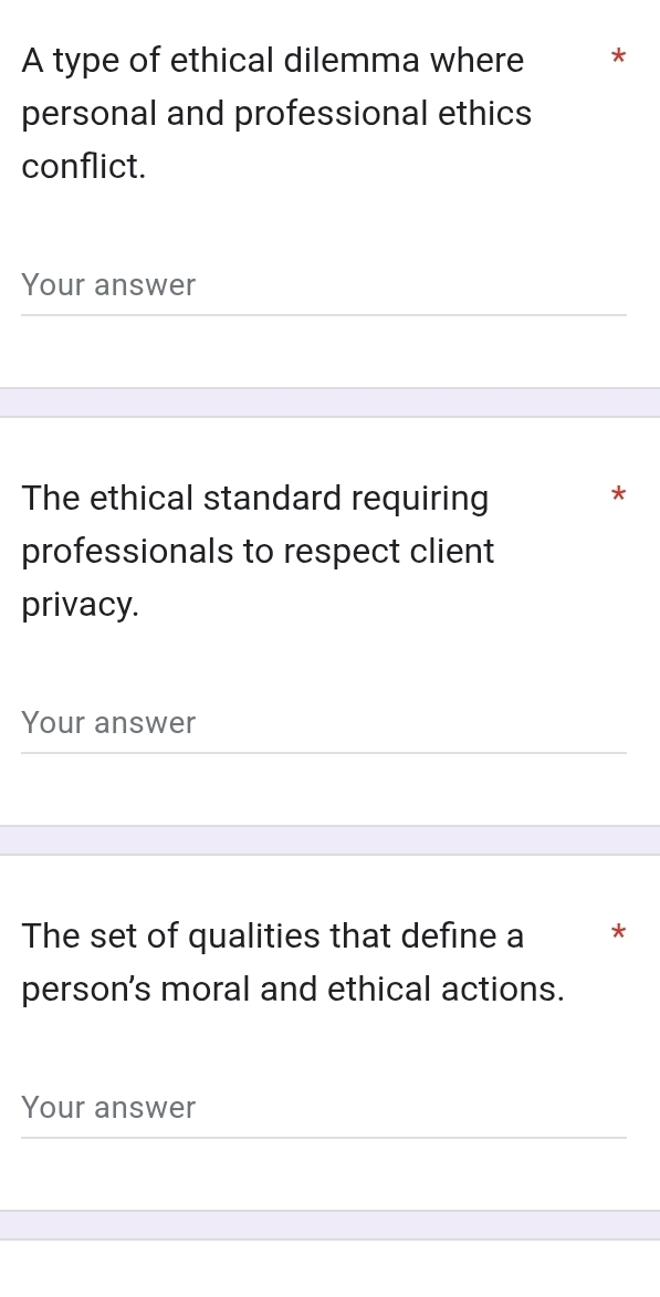 A type of ethical dilemma where * 
personal and professional ethics 
conflict. 
Your answer 
The ethical standard requiring 
* 
professionals to respect client 
privacy. 
Your answer 
The set of qualities that define a * 
person's moral and ethical actions. 
Your answer