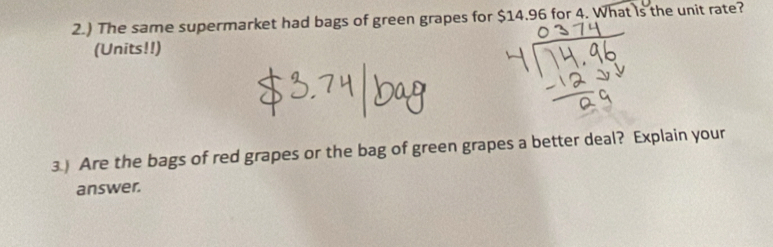 2.) The same supermarket had bags of green grapes for $14.96 for 4. What is the unit rate? 
(Units!!) 
3.) Are the bags of red grapes or the bag of green grapes a better deal? Explain your 
answer.