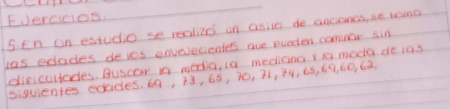 FJercicios. 
5. En on estudio se realized on asiin de ancionos, se tema 
las edades deios envelecientes aue everten camnor sin 
dificultades. Buscar is media, ia meetiana y to meda de ins 
siguientes edades, 69, 13, 65, 70, 21, 74, 65, 69, 60, 62.