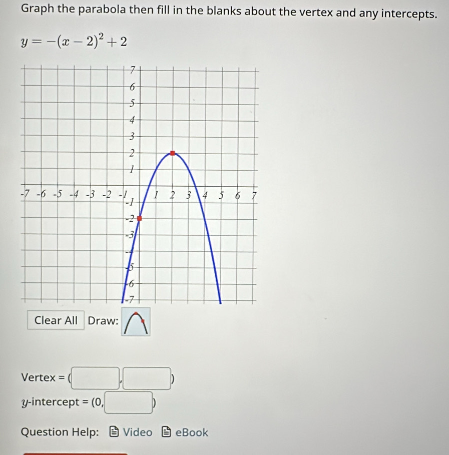 Graph the parabola then fill in the blanks about the vertex and any intercepts.
y=-(x-2)^2+2
Clear All Draw: 
Vertex = (□ ,□ )
y-intercept =(0,□ )
Question Help: Video = eBook