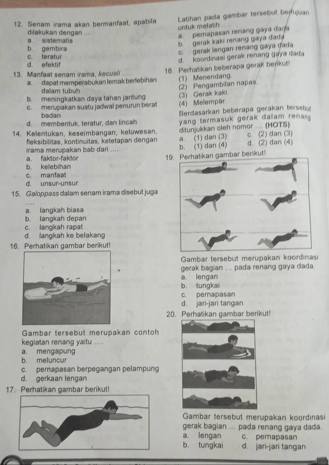 Senam irama akan bermanfaat, apabila Latihan pada gambar tersebut berujuan
untuk mefatih
dilakukan dengan .... .
a. pernapasan renang gaya dad
a. sistematis
b. gerak kaki renang gaya dada
b gembira
c. gerak lengan renang gaya dada
c teratur
d. koordinasi gerak renang gaya dada
d. efektif
13. Manfaat senam irama, kecuali .... 18. Perhatikan beberapa gerak benkut!
a. dapat memperabukan lemak berlebihan (1) Menendang.
dalam tubuh
(2) Pengambilan napas.
b. meningkatkan daya tahan jantung (3) Gerak kaki.
c. merupakan suatu jadwal penurun berat (4) Melempar.
badan Berdasarkan beberapa gerakan tersebut
d. membentuk, teratur, dan lincah yang termasuk gerak dalam renang 
14. Kelentukan, keseimbangan, keluwesan, ditunjukkan oleh nomor .... (HOTS)
fleksibilitas, kontinuitas, ketetapan dengan a. (1) dan (3) c. (2) dan (3)
irama merupakan bab dari .... b. (1) dan (4) d. (2) dan (4)
a. faktor-faktor
19. Perhatikan gambar berikut!
b. kelebihan
c. manfaat
d. unsur-unsur
15. Galoppass dalam senam irama disebut juga
a. langkah biasa
b. langkah depan
c. langkah rapat
d. langkah ke belakang
16. Perhatikan gambar berikut!
Gambar tersebut merupakan koordinasi
gerak bagian ... pada renang gaya dada
a. lengan
b. tungkai
c. pemapasan
d. jari-jari tangan
20. Perhatikan gambar berikut!
Gambar tersebut merupakan contoh
kegiatan renang yaitu ....
a. mengapung
b. meluncur
c. pernapasan berpegangan pelampung
d. gerkaan lengan
17. Perhatikan gambar berikut!
Gambar tersebut merupakan koordinasi
gerak bagian ... pada renang gaya dada.
a. lengan c. pemapasan
b. tungkai d. jari-jari tangan