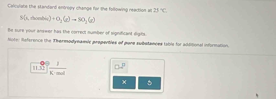 Calculate the standard entropy change for the following reaction at 25°C.
S(s,rhombic)+O_2(g)to SO_2(g)
Be sure your answer has the correct number of significant digits. 
Note: Reference the Thermodynamic properties of pure substances table for additional information.
11.32 J/K· mol 
□ .10^(□)
×