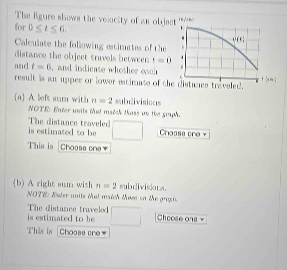 The figure shows the velocity of an objec'''/*e.
for 0≤ t≤ 6.
Calculate the following estimates of the
distance the object travels between t=0
and t=6 , and indicate whether each 
result is an upper or lower estimate of th
(a) A left sum with n=2 subdivisions
NOTE: Enter units that match those on the graph.
The distance traveled
is estimated to be □ Choose one
This is Choose one
(b) A right sum with n=2 subdivisions.
NOTE: Enter units that match those on the graph.
The distance traveled
is estimated to be □ Choose one
This is Choose one