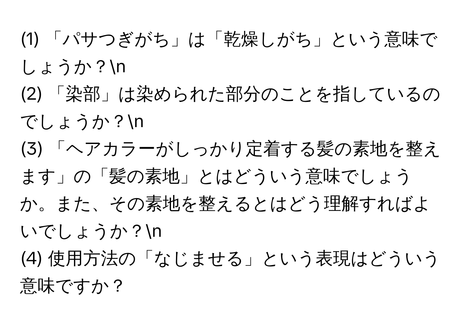 (1) 「パサつぎがち」は「乾燥しがち」という意味でしょうか？n
(2) 「染部」は染められた部分のことを指しているのでしょうか？n
(3) 「ヘアカラーがしっかり定着する髪の素地を整えます」の「髪の素地」とはどういう意味でしょうか。また、その素地を整えるとはどう理解すればよいでしょうか？n
(4) 使用方法の「なじませる」という表現はどういう意味ですか？