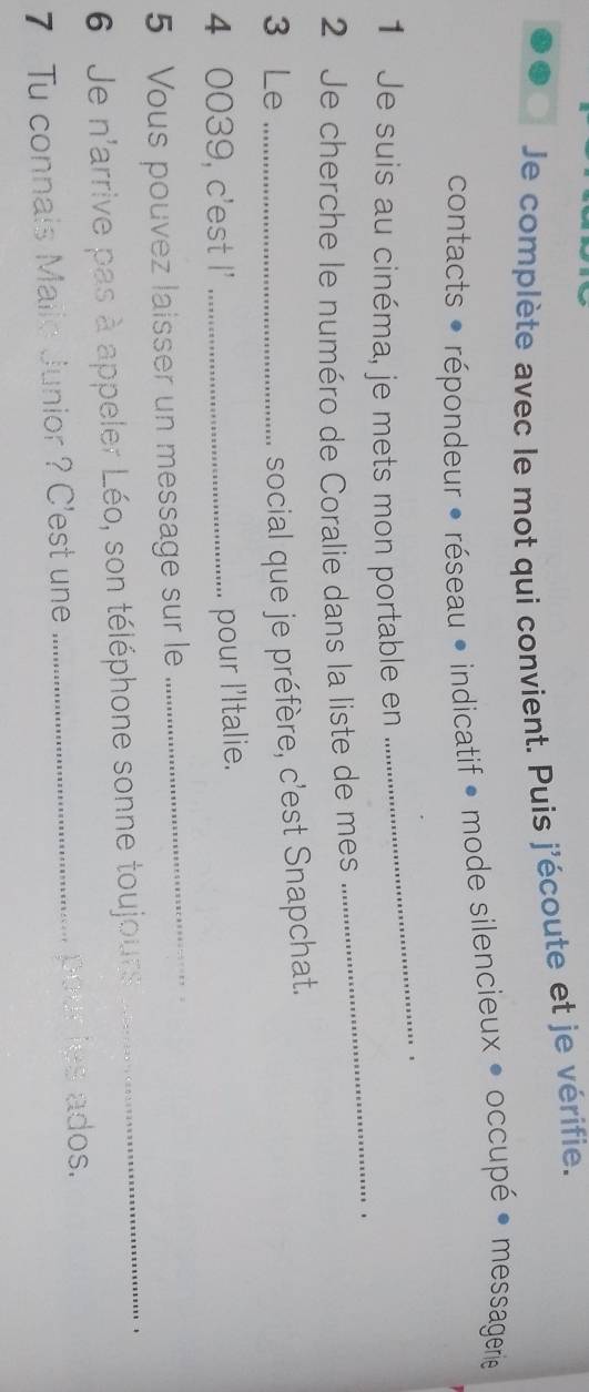 Je complète avec le mot qui convient. Puis j'écoute et je vérifie. 
contacts : répondeur • réseau • indicatif • mode silencieux • occupé • messagerie 
1 Je suis au cinéma, je mets mon portable en 
_ 
2 Je cherche le numéro de Coralie dans la liste de mes _. . 
3 Le_ 
social que je préfère, c'est Snapchat. 
_ 
4 0039, c'est I'_ 
pour l'Italie. 
_ 
5 Vous pouvez laisser un message sur le 
6 Je n'arrive pas à appeler Léo, son téléphone sonne toujours 
7 Tu connals Malic Junior ? C'est une _pour les ados.