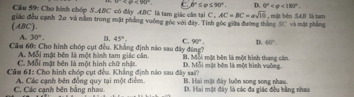 0° <90°. C 0°≤ varphi ≤ 90°. D. 0° <180°. 
Câu 59: Cho hình chóp S. ABC có đáy ABC là tam giác cân tại C , AC=BC=asqrt(10) , mặt bên SAB là tam
giác đều cạnh 2a và nằm trong mặt phẳng vuông góc với đáy. Tính góc giữa đường thắng SC và mặt phẳng
(ABC).
A. 30°. B. 45°.
C. 90°. D. 60°. 
Câu 60: Cho hình chóp cụt đều. Khẳng định nào sau đây đúng?
A. Mỗi mặt bên là một hình tam giác cân. B. Mỗi mặt bên là một hình thang cân.
C. Mỗi mặt bên là một hình chữ nhật. D. Mỗi mặt bên là một hình vuông.
Câu 61: Cho hình chóp cụt đều. Khẳng định nào sau đây sai?
A. Các cạnh bên đồng quy tại một điểm. B. Hai mặt đáy luôn song song nhau.
C. Các cạnh bên bằng nhau. D. Hai mặt đáy là các đa giác đều bằng nhau