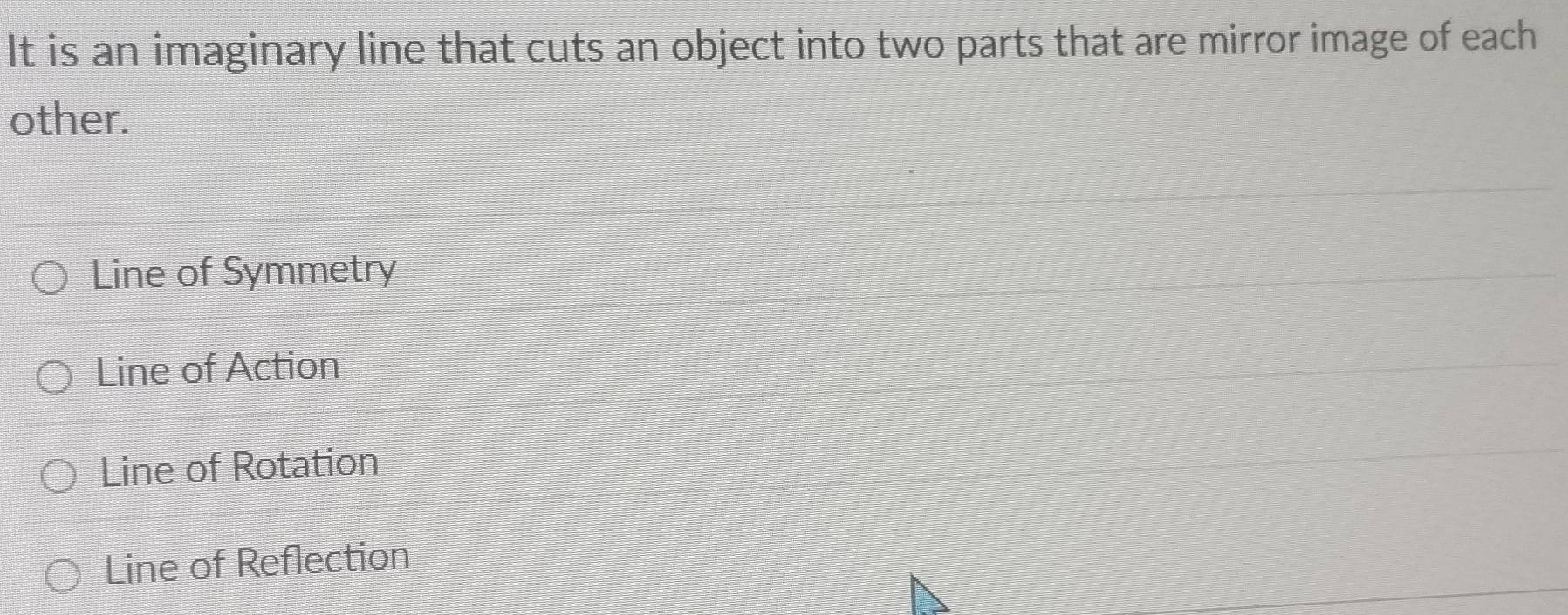 It is an imaginary line that cuts an object into two parts that are mirror image of each
other.
Line of Symmetry
Line of Action
Line of Rotation
Line of Reflection