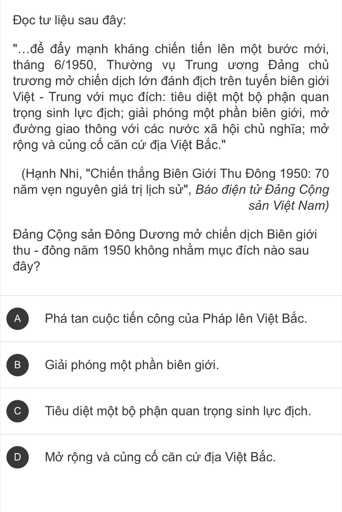 Đọc tư liệu sau đây:
"để đẫy mạnh kháng chiến tiến lên một bước mới,
tháng 6/1950, Thường vụ Trung ương Đảng chủ
trương mở chiến dịch lớn đánh địch trên tuyến biên giới
Việt - Trung với mục đích: tiêu diệt một bộ phận quan
trọng sinh lực địch; giải phóng một phần biên giới, mở
đường giao thông với các nước xã hội chủ nghĩa; mở
rộng và củng cố căn cứ địa Việt Bắc."
(Hạnh Nhi, "Chiến thắng Biên Giới Thu Đông 1950 : 70
năm vẹn nguyên giá trị lịch sử", Báo điện tử Đảng Cộng
sản Việt Nam)
Đảng Cộng sản Đông Dương mở chiến dịch Biên giới
thu - đông năm 1950 không nhằm mục đích nào sau
đây?
A Phá tan cuộc tiến công của Pháp lên Việt Bắc.
B Giải phóng một phần biên giới.
C Tiêu diệt một bộ phận quan trọng sinh lực địch.
D Mở rộng và củng cố căn cứ địa Việt Bắc.