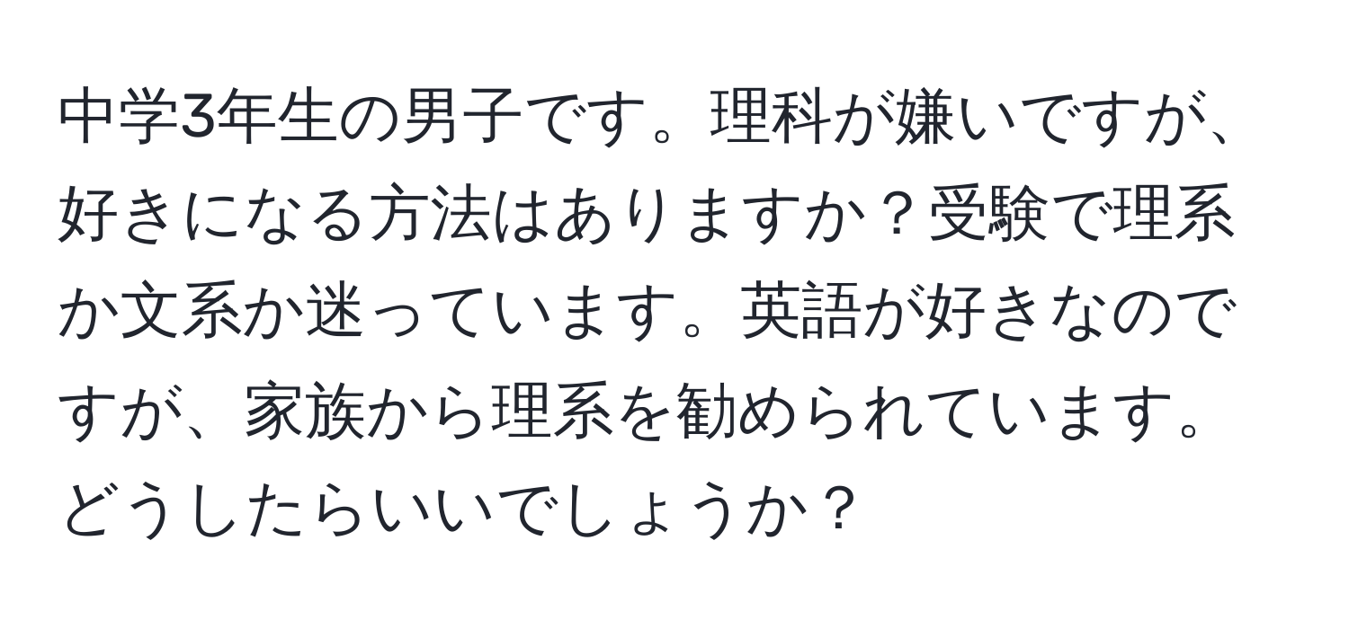 中学3年生の男子です。理科が嫌いですが、好きになる方法はありますか？受験で理系か文系か迷っています。英語が好きなのですが、家族から理系を勧められています。どうしたらいいでしょうか？