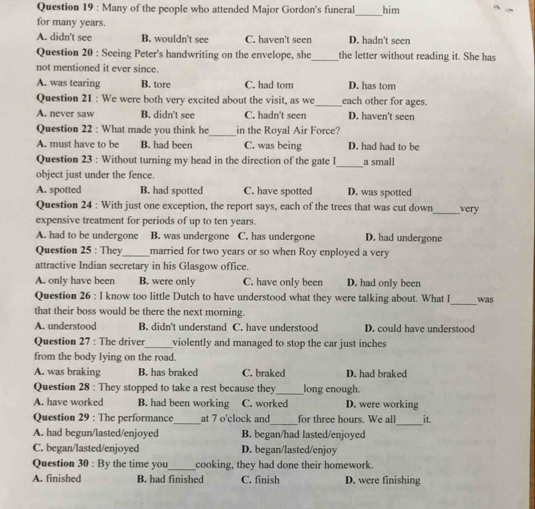 Many of the people who attended Major Gordon's funeral_ him
for many years.
A. didn't see B. wouldn't see C. haven't seen D. hadn't seen
Question 20 : Seeing Peter's handwriting on the envelope, she_ the letter without reading it. She has
not mentioned it ever since.
A. was tearing B. tore C. had tom D. has tom
Question 21 : We were both very excited about the visit, as we_ each other for ages.
A. never saw B. didn't see C. hadn't seen D. haven't seen
Question 22 : What made you think he_ in the Royal Air Force?
A. must have to be B. had been C. was being D. had had to be
_
Question 23 : Without turning my head in the direction of the gate I a small
object just under the fence.
A. spotted B. had spotted C. have spotted D. was spotted
Question 24 : With just one exception, the report says, each of the trees that was cut down_ very
expensive treatment for periods of up to ten years.
A. had to be undergone B. was undergone C. has undergone D. had undergone
Question 25 : They_ married for two years or so when Roy enployed a very
attractive Indian secretary in his Glasgow office.
A. only have been B. were only C. have only been D. had only been
Question 26 : I know too little Dutch to have understood what they were talking about. What I_ was
that their boss would be there the next morning.
A. understood B. didn't understand C. have understood D. could have understood
Question 27 : The driver_ violently and managed to stop the car just inches
from the body lying on the road.
A. was braking B. has braked C. braked D. had braked
Question 28 : They stopped to take a rest because they_ long enough.
A. have worked B. had been working C. worked D. were working
_
Question 29 : The performance_ at 7 o'clock and_ for three hours. We all it.
A. had begun/lasted/enjoyed B. began/had lasted/enjoyed
C. began/lasted/enjoyed D. began/lasted/enjoy
Question 30 : By the time you_ cooking, they had done their homework.
A. finished B. had finished C. finish D. were finishing