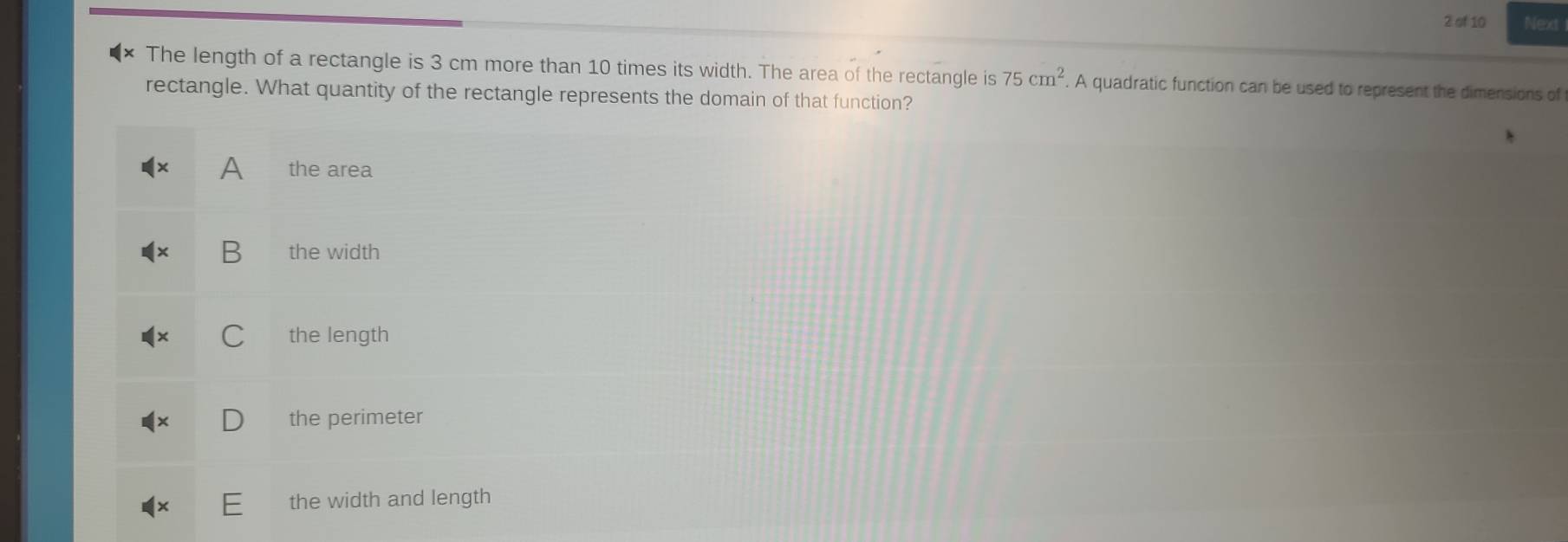 of 10 Next
The length of a rectangle is 3 cm more than 10 times its width. The area of the rectangle is 75cm^2. A quadratic function can be used to represent the dimensions of
rectangle. What quantity of the rectangle represents the domain of that function?
A the area
B the width
the length
the perimeter
the width and length