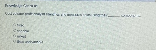 Knowledge Check 01
Cost-volume-profit analysis identifies and measures costs using their _components:
fixed
vartable
mixed
fixed and vartable