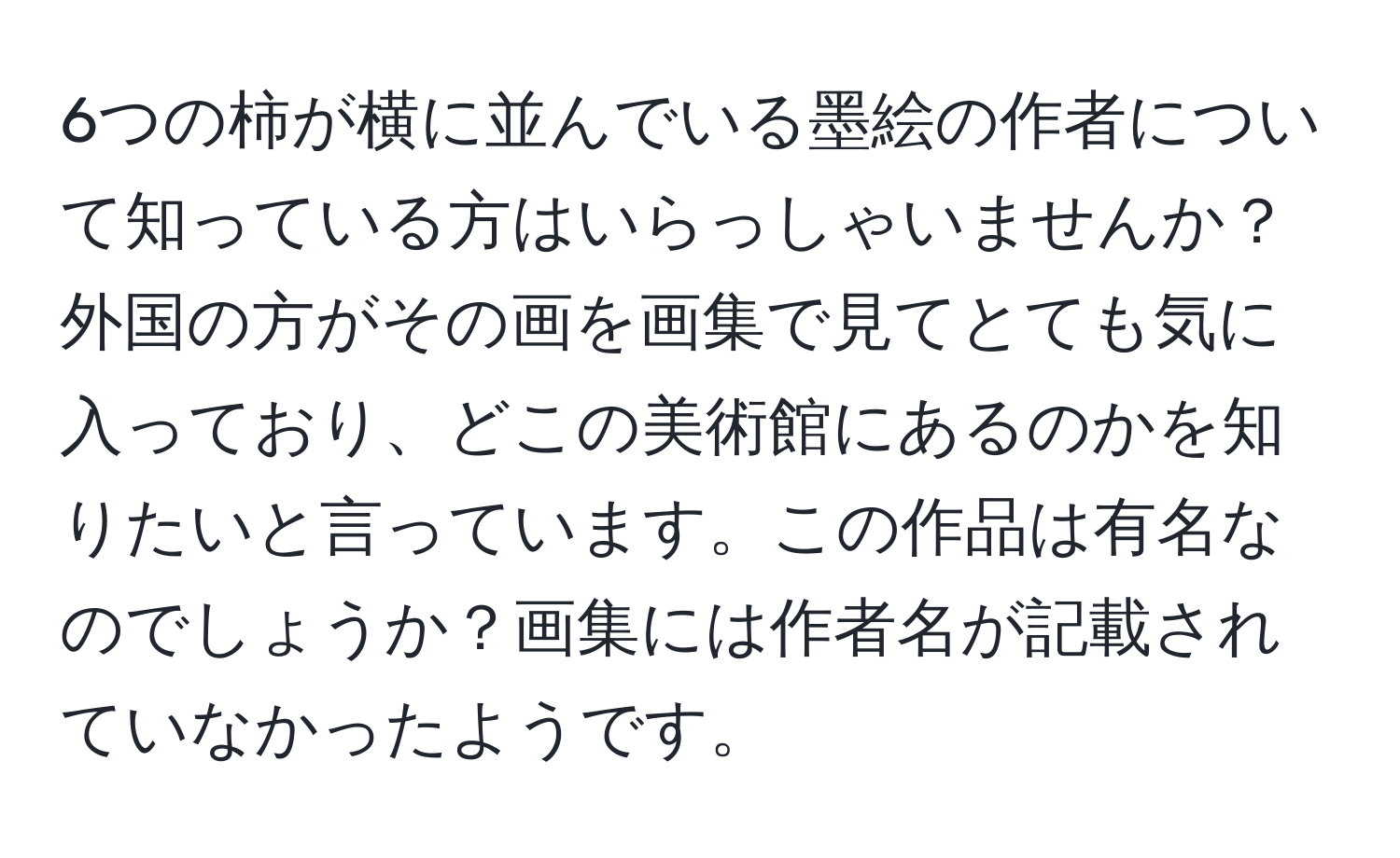 6つの柿が横に並んでいる墨絵の作者について知っている方はいらっしゃいませんか？外国の方がその画を画集で見てとても気に入っており、どこの美術館にあるのかを知りたいと言っています。この作品は有名なのでしょうか？画集には作者名が記載されていなかったようです。