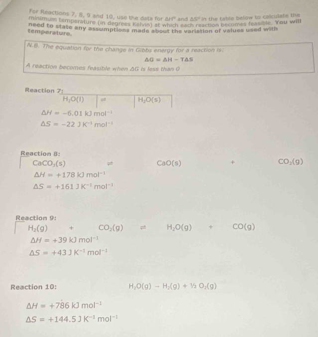 For Reactions 7, 8, 9 and 10, use the data for △ H° and △ S°in the table below to calculate the 
minimum temperature (in degrees Kelvin) at which each reaction becomes feasible. You will 
need to state any assumptions made about the variation of values used with 
temperature. 
N.B. The equation for the change in Gibbs energy for a reaction is;
△ G=△ H-T△ S
A reaction becomes feasible when △ G is less than 0
Reaction 7:
H_2O(l) □ H_2O(s)
△ H=-6.01kJmol^(-1)
△ S=-22JK^(-1)mol^(-1)
Reaction 8:
CaCO_3(s) = CaO(s) + CO_2(g)
△ H=+178kJmol^(-1)
△ S=+161JK^(-1)mol^(-1)
Reaction 9:
H_2(g)+CO_2(g)leftharpoons H_2O(g)+CO(g)
△ H=+39kJmol^(-1)
△ S=+43JK^(-1)mol^(-1)
Reaction 10: H_2O(g)to H_2(g)+1/2O_2(g)
△ H=+786kJmol^(-1)
△ S=+144.5JK^(-1)mol^(-1)