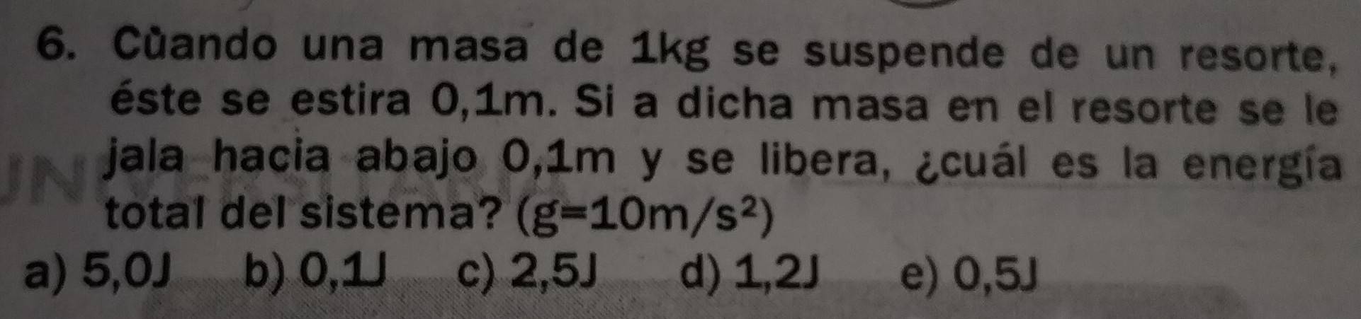 Cùando una masa de 1kg se suspende de un resorte,
éste se estira 0,1m. Si a dicha masa en el resorte se le
jala hacia abajo 0,1m y se libera, ¿cuál es la energía
total del sistema? (g=10m/s^2)
a) 5,0J b) 0,1 c) 2,5J d) 1 c_1≤slant 2J e) 0,5J