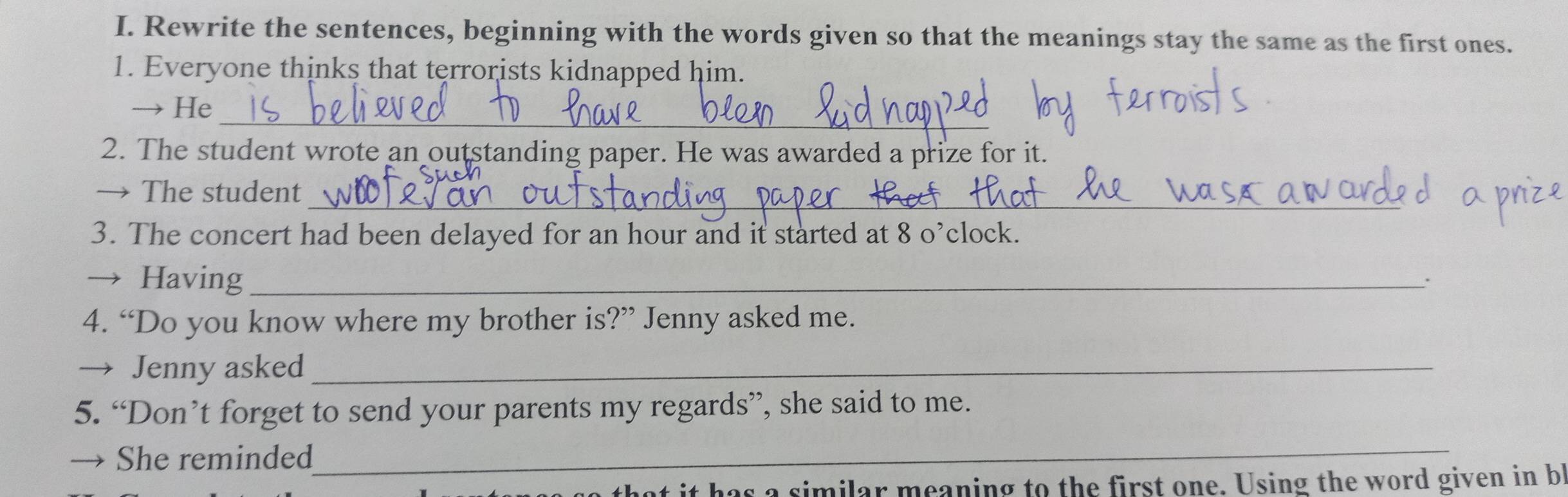 Rewrite the sentences, beginning with the words given so that the meanings stay the same as the first ones. 
1. Everyone thinks that terrorists kidnapped him. 
_ 
→ He 
2. The student wrote an outstanding paper. He was awarded a prize for it. 
_ 
→ The student 
3. The concert had been delayed for an hour and it started at 8 o’clock. 
→ Having _: 
4. “Do you know where my brother is?” Jenny asked me. 
→ Jenny asked_ 
5. “Don’t forget to send your parents my regards”, she said to me. 
→ She reminded 
_ 
at it has a similar meaning to the first one. Using the word given in b