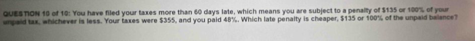 of 10: You have filed your taxes more than 60 days late, which means you are subject to a penalty of $135 or 100% of your 
umpaid tax, whichever is less. Your taxes were $355, and you paid 48%. Which late penalty is cheaper, $135 or 100% of the unpaid balance?