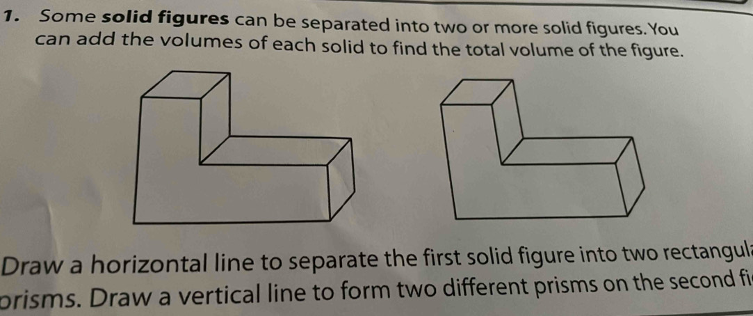 Some solid figures can be separated into two or more solid figures. You 
can add the volumes of each solid to find the total volume of the figure. 
Draw a horizontal line to separate the first solid figure into two rectangula 
prisms. Draw a vertical line to form two different prisms on the second fi