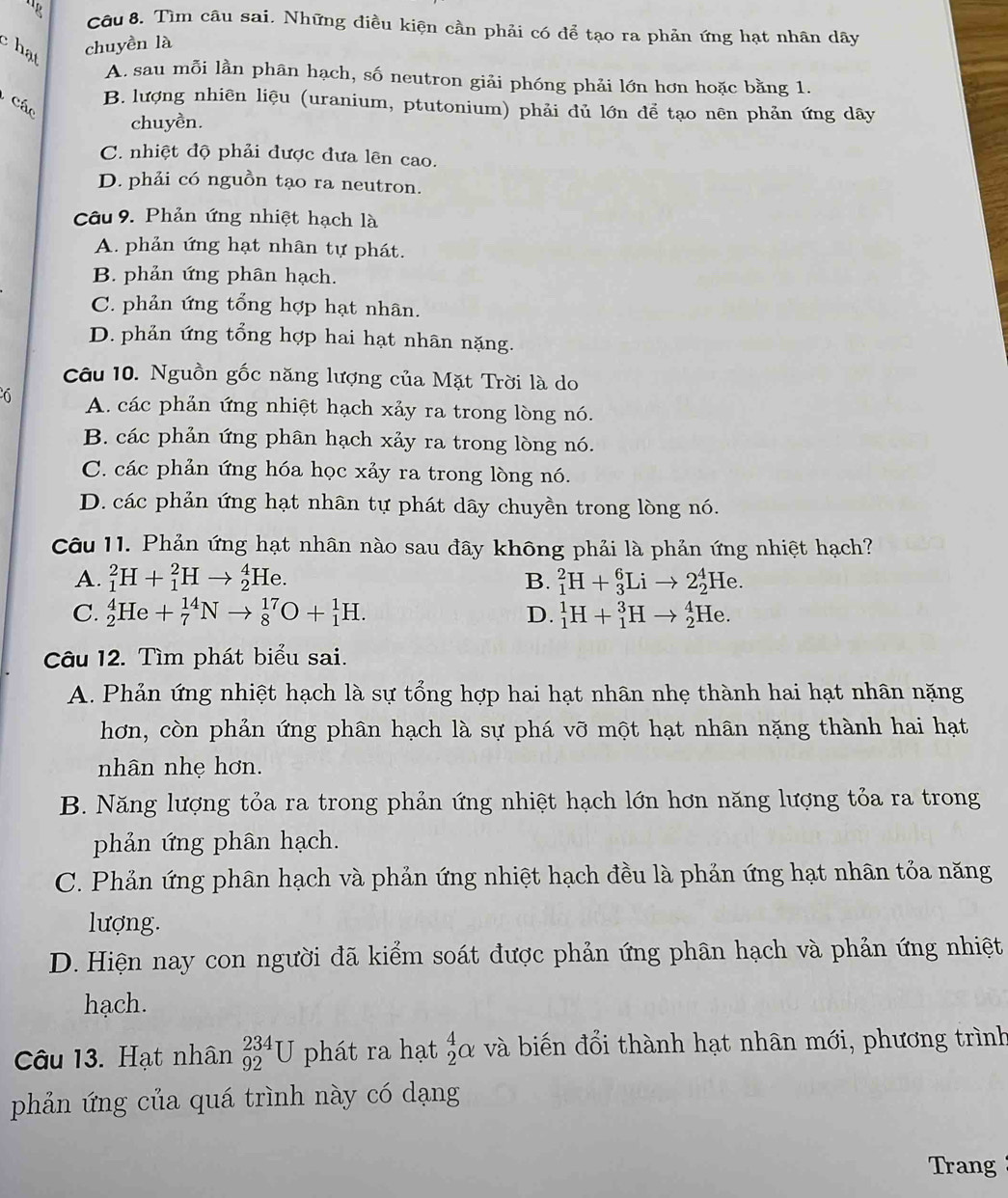 lg Câu 8. Tìm câu sai. Những điều kiện cần phải có để tạo ra phản ứng hạt nhân dây
c hạt
chuyền là
A. sau mỗi lần phân hạch, số neutron giải phóng phải lớn hơn hoặc bằng 1.
Các
B. lượng nhiên liệu (uranium, ptutonium) phải dủ lớn để tạo nên phản ứng dây
chuyền.
C. nhiệt độ phải được đưa lên cao.
D. phải có nguồn tạo ra neutron.
Câu 9. Phản ứng nhiệt hạch là
A. phản ứng hạt nhân tự phát.
B. phản ứng phân hạch.
C. phản ứng tổng hợp hạt nhân.
D. phản ứng tổng hợp hai hạt nhân nặng.
Câu 10. Nguồn gốc năng lượng của Mặt Trời là do
A. các phản ứng nhiệt hạch xảy ra trong lòng nó.
B. các phản ứng phân hạch xảy ra trong lòng nó.
C. các phản ứng hóa học xảy ra trong lòng nó.
D. các phản ứng hạt nhân tự phát dây chuyền trong lòng nó.
Câu 11. Phản ứng hạt nhân nào sau đây không phải là phản ứng nhiệt hạch?
A. _1^2H+_1^2Hto _2^4He B. _1^2H+_3^6Lito 2_2^4He.
C. _2^4He+_7^(14)Nto _8^(17)O+_1^1H. D. _1^1H+_1^3Hto _2^4He.
Câu 12. Tìm phát biểu sai.
A. Phản ứng nhiệt hạch là sự tổng hợp hai hạt nhân nhẹ thành hai hạt nhân nặng
hơn, còn phản ứng phân hạch là sự phá vỡ một hạt nhân nặng thành hai hạt
nhân nhẹ hơn.
B. Năng lượng tỏa ra trong phản ứng nhiệt hạch lớn hơn năng lượng tỏa ra trong
phản ứng phân hạch.
C. Phản ứng phân hạch và phản ứng nhiệt hạch đều là phản ứng hạt nhân tỏa năng
lượng.
D. Hiện nay con người đã kiểm soát được phản ứng phân hạch và phản ứng nhiệt
hạch.
Câu 13. Hạt nhân _(92)^(234)U phát ra hạt _2^4alpha và biến đổi thành hạt nhân mới, phương trình
phản ứng của quá trình này có dạng
Trang