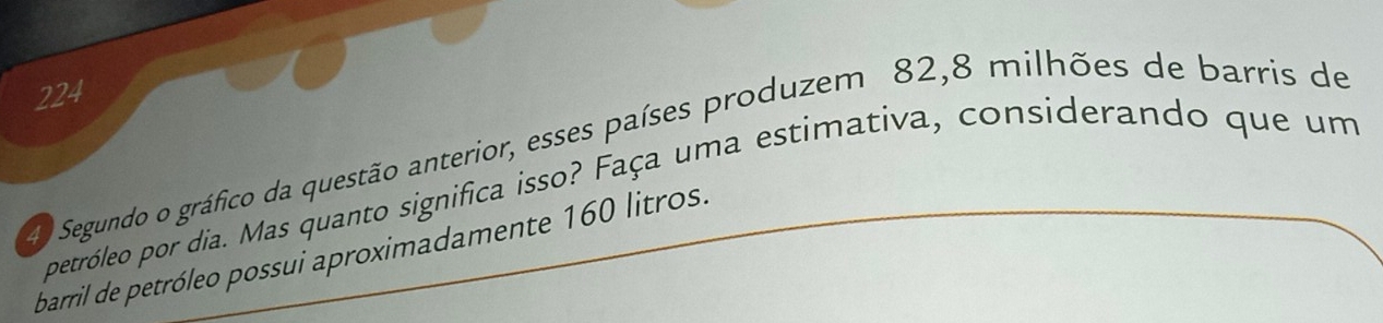 224 
40 Segundo o gráfico da questão anterior, esses países produzem 82, 8 milhões de barris de 
petróleo por dia. Mas quanto significa isso? Faça uma estimativa, considerando que um 
barril de petróleo possui aproximadamente 160 litros.