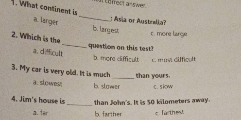 öst törrect answer.
1. What continent is
_
: Asia or Australia?
a. larger b. largest
c. more large
2. Which is the
_question on this test?
a. difficult
b. more difficult c. most difficult
3. My car is very old. It is much _than yours.
a. slowest b. slower c. slow
_
4. Jim's house is than John's. It is 50 kilometers away.
a. far b. farther c. farthest