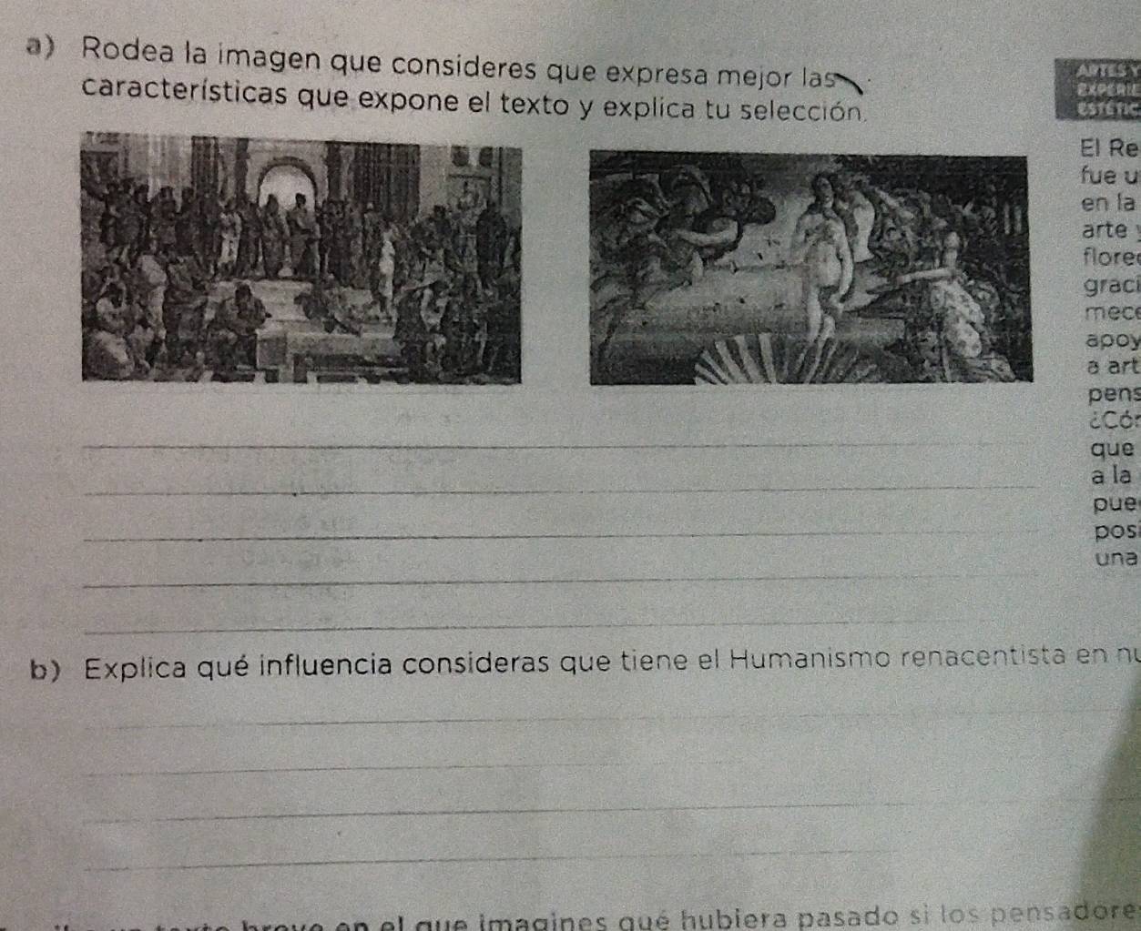 Rodea la imagen que consíderes que expresa mejor las 
ARTES Y 
EXPERIE 
características que expone el texto y explica tu selección. Estétic 
El Re 
fue u 
en la 
arte ! 
flore 
graci 
mec 
apoy 
a art 
pens 
_ 
Cón 
que 
_ 
a la 
_ 
pue 
pos 
_ 
una 
_ 
b) Explica qué influencia consideras que tiene el Humanismo renacentista en nú 
_ 
_ 
_ 
_ 
_ 
_ 
_ 
en el que imagines qué hubiera pasado si los pensadore