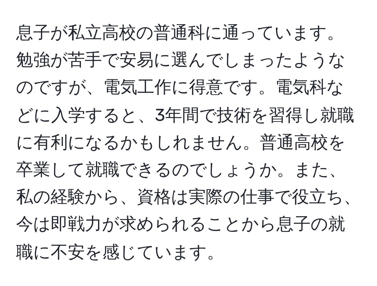 息子が私立高校の普通科に通っています。勉強が苦手で安易に選んでしまったようなのですが、電気工作に得意です。電気科などに入学すると、3年間で技術を習得し就職に有利になるかもしれません。普通高校を卒業して就職できるのでしょうか。また、私の経験から、資格は実際の仕事で役立ち、今は即戦力が求められることから息子の就職に不安を感じています。