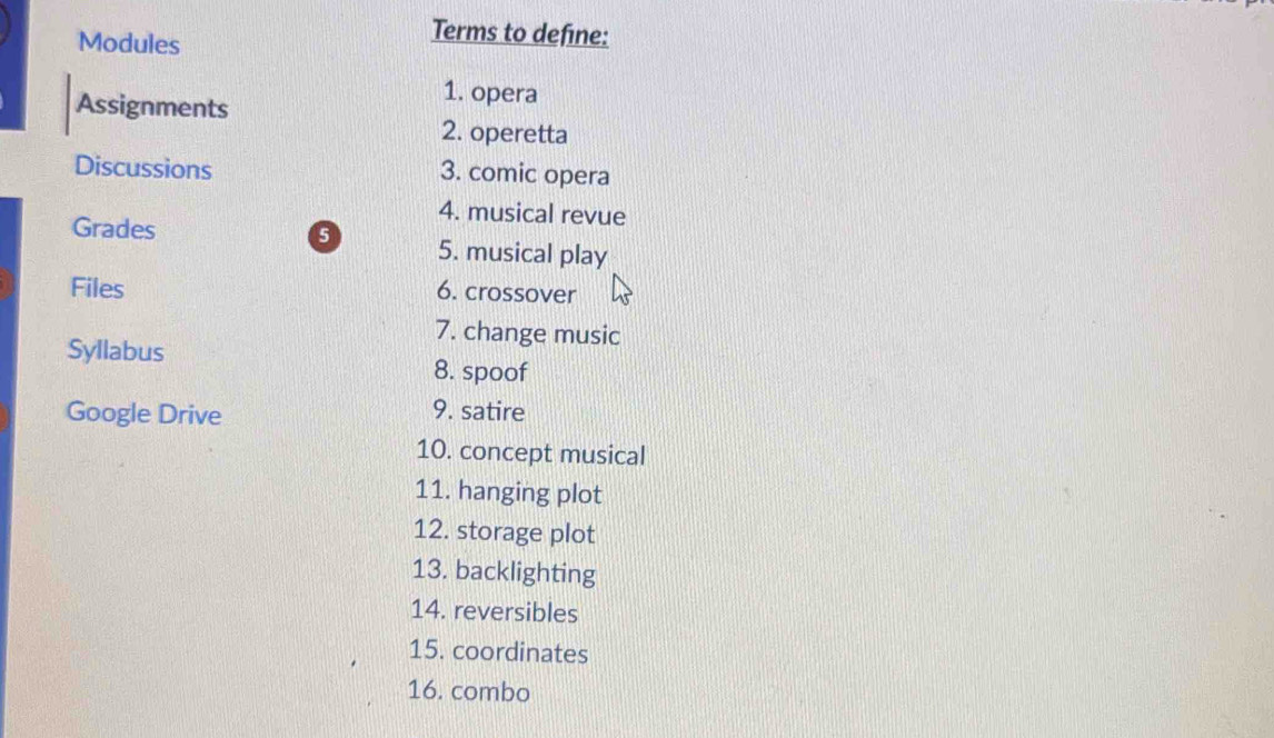 Modules 
Terms to define: 
Assignments 
1. opera 
2. operetta 
Discussions 3. comic opera 
4. musical revue 
Grades 0 5. musical play 
Files 6. crossover 
7. change music 
Syllabus 8. spoof 
Google Drive 9. satire 
10. concept musical 
11. hanging plot 
12. storage plot 
13. backlighting 
14. reversibles 
15. coordinates 
16. combo