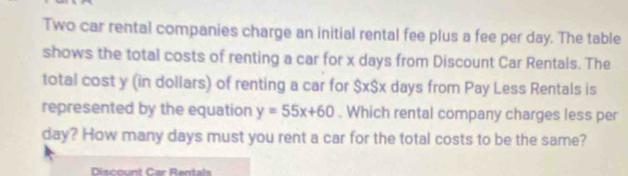 Two car rental companies charge an initial rental fee plus a fee per day. The table 
shows the total costs of renting a car for x days from Discount Car Rentals. The 
total cost y (in dollars) of renting a car for $x $x days from Pay Less Rentals is 
represented by the equation y=55x+60. Which rental company charges less per
day? How many days must you rent a car for the total costs to be the same? 
Discount Car Rentals