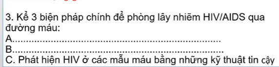 Kể 3 biện pháp chính để phòng lây nhiẽm HIV/AIDS qua 
đường máu: 
_A 
B._ 
_ 
_ 
C. Phát hiện HIV ở các mẫu máu bằng những kỹ thuật tin cậy