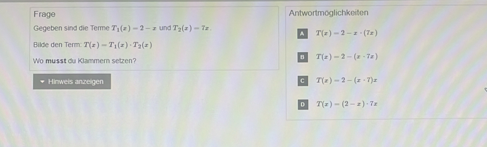 Frage Antwortmöglichkeiten
Gegeben sind die Terme T_1(x)=2-x und T_2(x)=7x.
A T(x)=2-x· (7x)
Bilde den Term: T(x)=T_1(x)· T_2(x)
Wo musst du Klammern setzen?
B T(x)=2-(x· 7x)
Hinweis anzeigen
C T(x)=2-(x· 7)x
D T(x)=(2-x)· 7x