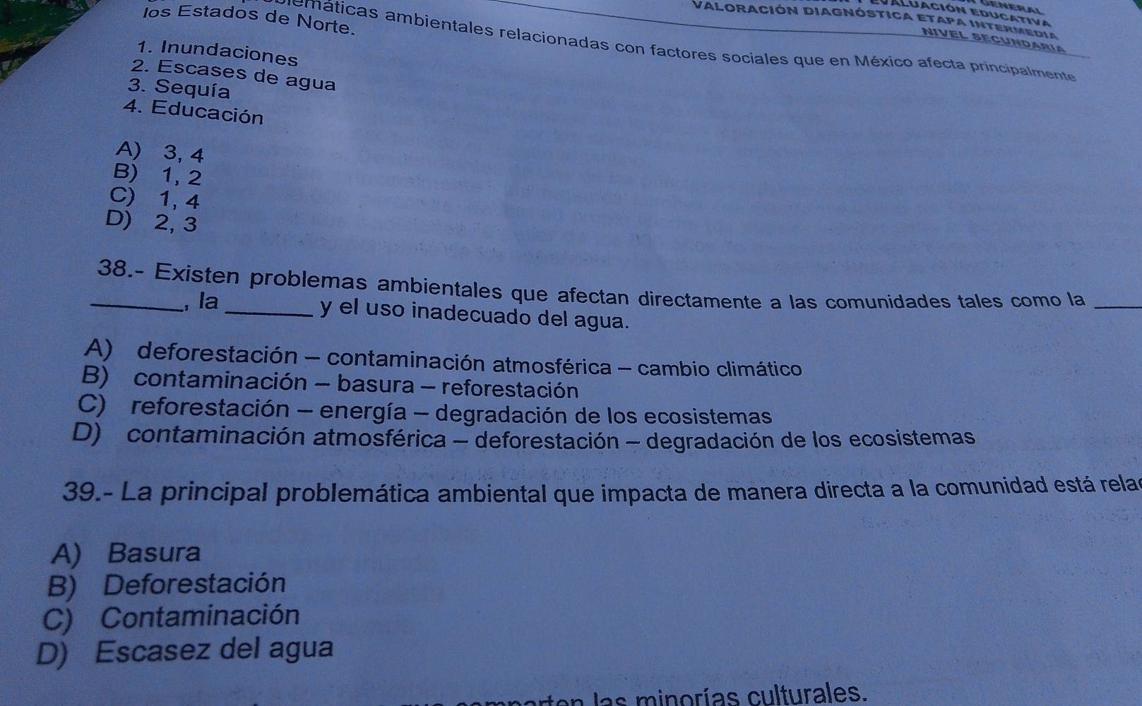 General
Aluación Educativa
los Estados de Norte.
Valoración Diagnóstica etapa intermedia
NIVEL SECundaría
memáticas ambientales relacionadas con factores sociales que en México afecta principalmente
1. Inundaciones
2. Escases de agua
3. Sequía
4. Educación
A) 3, 4
B) 1, 2
C) 1, 4
D) 2, 3
_38.- Existen problemas ambientales que afectan directamente a las comunidades tales como la_
, la
_y el uso inadecuado del agua.
A) deforestación - contaminación atmosférica - cambio climático
B) contaminación - basura - reforestación
C) reforestación - energía - degradación de los ecosistemas
D) contaminación atmosférica - deforestación - degradación de los ecosistemas
39.- La principal problemática ambiental que impacta de manera directa a la comunidad está relas
A) Basura
B) Deforestación
C) Contaminación
D) Escasez del agua
en las minorías culturales.