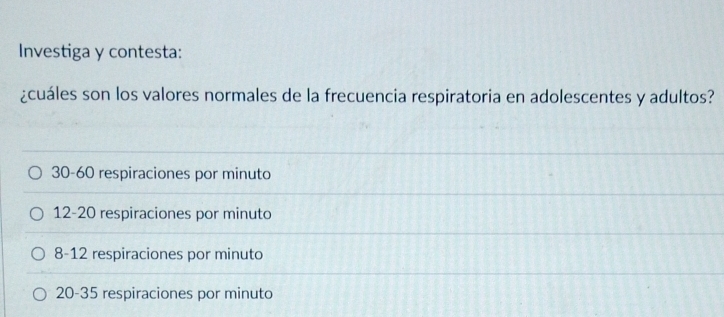 Investiga y contesta:
¿cuáles son los valores normales de la frecuencia respiratoria en adolescentes y adultos?
30 - 60 respiraciones por minuto
12 - 20 respiraciones por minuto
8 - 12 respiraciones por minuto
20 - 35 respiraciones por minuto