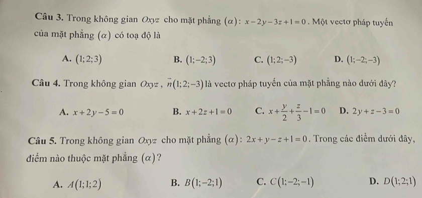 Trong không gian Oxyz cho mặt phẳng (α): x-2y-3z+1=0. Một vectơ pháp tuyến
của mặt phẳng (α) có toạ độ là
A. (1;2;3) B. (1;-2;3) C. (1;2;-3) D. (1;-2;-3)
Câu 4. Trong không gian Oxyz , vector n(1;2;-3) là vectơ pháp tuyến của mặt phẳng nào dưới đây?
A. x+2y-5=0 B. x+2z+1=0 C. x+ y/2 + z/3 -1=0 D. 2y+z-3=0
Câu 5. Trong không gian Oxyz cho mặt phẳng (α): 2x+y-z+1=0. Trong các điểm dưới đây,
diểm nào thuộc mặt phẳng (α)?
A. A(1;1;2) B. B(1;-2;1) C. C(1;-2;-1) D. D(1;2;1)