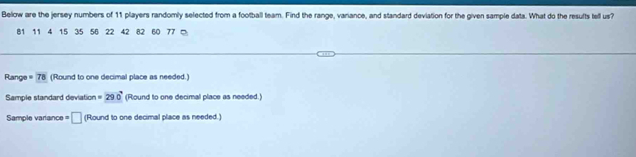 Below are the jersey numbers of 11 players randomly selected from a football team. Find the range, variance, and standard deviation for the given sample data. What do the results tell us?
81 11 4 15 35 56 22 42 82 60 77 。 
Range =78 (Round to one decimal place as needed.) 
Sample standard deviation =290° (Round to one decimal place as needed.) 
Sample variance = □ (Round to one decimal place as needed.)