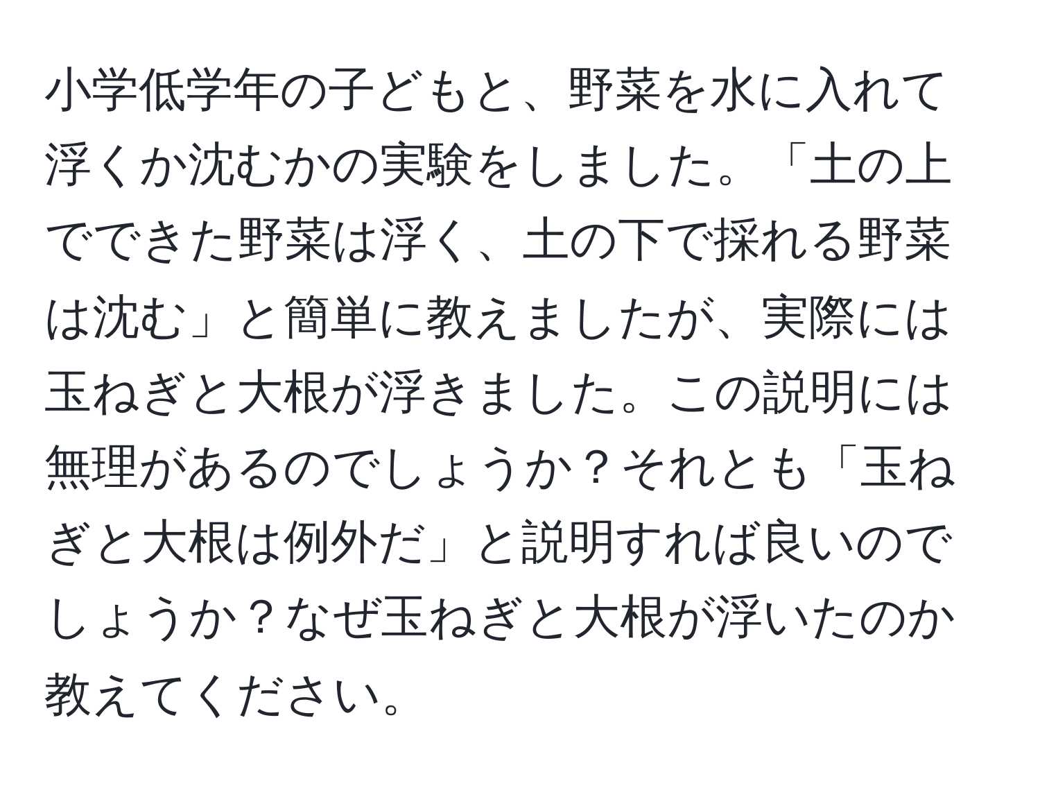 小学低学年の子どもと、野菜を水に入れて浮くか沈むかの実験をしました。「土の上でできた野菜は浮く、土の下で採れる野菜は沈む」と簡単に教えましたが、実際には玉ねぎと大根が浮きました。この説明には無理があるのでしょうか？それとも「玉ねぎと大根は例外だ」と説明すれば良いのでしょうか？なぜ玉ねぎと大根が浮いたのか教えてください。