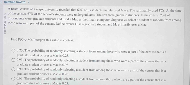 >
A recent census at a major university revealed that 60% of its students mainly used Macs. The rest mainly used PCs. At the time
of the census, 67% of the school's students were undergraduates. The rest were graduate students. In the census, 23% of
respondents were graduate students and used a Mac as their main computer. Suppose we select a student at random from among
those who were part of the census. Define events G : is a graduate student and M : primarily uses a Mac.
Find P(G∪ M. Interpret this value in context.
0.23; The probability of randomly selecting a student from among those who were a part of the census that is a
graduate student or uses a Mac is 0.23.
0.93; The probability of randomly selecting a student from among those who were a part of the census that is a
graduate student or uses a Mac is 0.93.
0.90; The probability of randomly selecting a student from among those who were a part of the census that is a
graduate student or uses a Mac is 0.90.
0.63; The probability of randomly selecting a student from among those who were a part of the census that is a
graduate student or uses a Mac is 0.63.