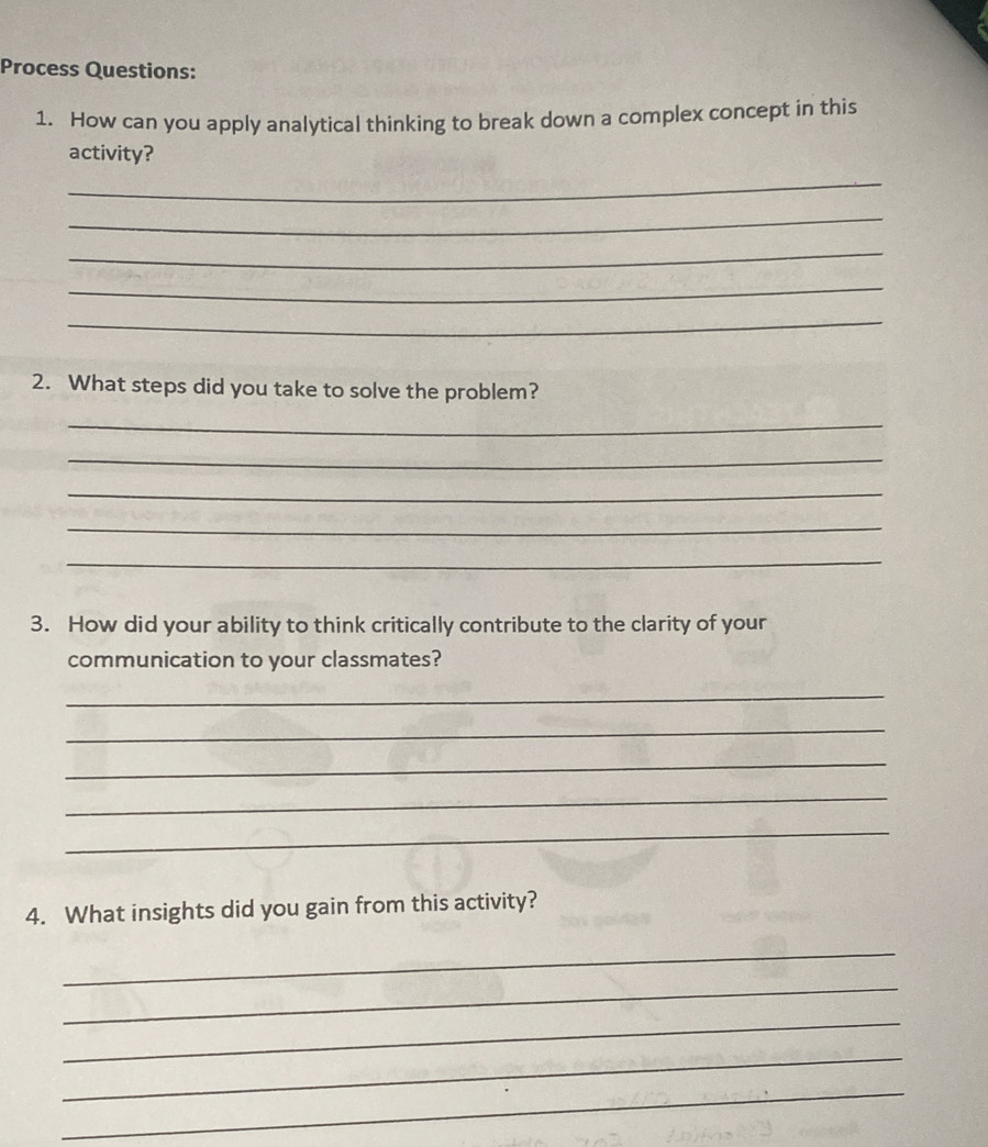 Process Questions: 
1. How can you apply analytical thinking to break down a complex concept in this 
activity? 
_ 
_ 
_ 
_ 
_ 
2. What steps did you take to solve the problem? 
_ 
_ 
_ 
_ 
_ 
3. How did your ability to think critically contribute to the clarity of your 
communication to your classmates? 
_ 
_ 
_ 
_ 
_ 
4. What insights did you gain from this activity? 
_ 
_ 
_ 
_ 
_