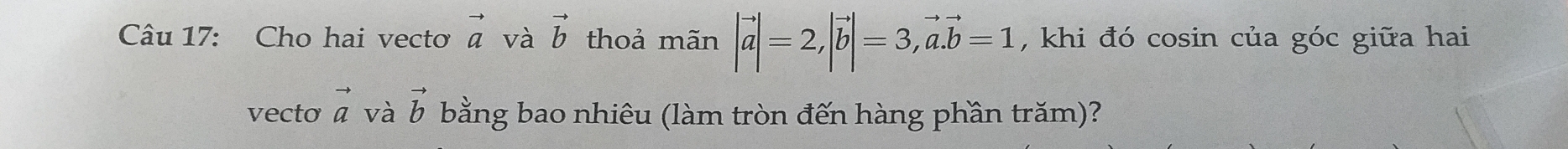 Cho hai vectơ vector a và vector b thoả mãn |vector a|=2, |vector b|=3, vector a. vector b=1 , khi đó cosin của góc giữa hai 
vecto vector a và vector b bằng bao nhiêu (làm tròn đến hàng phần trăm)?