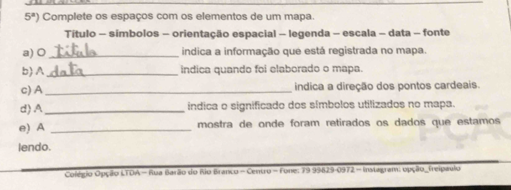 5^a) Complete os espaços com os elementos de um mapa. 
Título - símbolos - orientação espacial - legenda - escala - data - fonte 
a) 0_ indica a informação que está registrada no mapa. 
b) A _indica quando foi elaborado o mapa. 
c) A_ indica a direção dos pontos cardeais. 
d)A_ índica o significado dos símbolos utilizados no mapa. 
e) A _mostra de onde foram retirados os dados que estamos 
lendo. 
Colégio Opção LTDA - Rua Barão do Rio Branco - Centro - Fone: 79 99629-0972 - Instagram: opção_freipauio