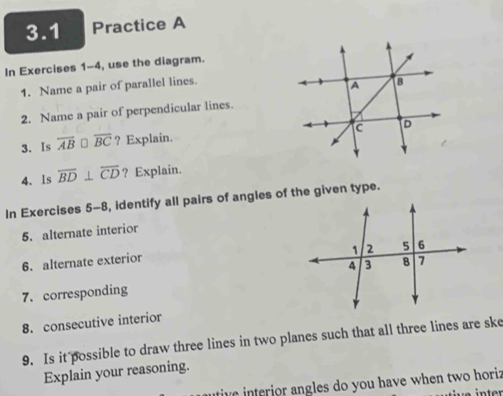 3.1 Practice A 
In Exercises 1-4, use the diagram. 
1. Name a pair of parallel lines. 
2. Name a pair of perpendicular lines. 
3. Is overline AB □ overline BC ? Explain. 
4. Is overline BD⊥ overline CD ? Explain. 
In Exercises 5-8, identify all pairs of angles of the given type. 
5. alternate interior 
6. alternate exterior 
7. corresponding 
8. consecutive interior 
9. Is it possible to draw three lines in two planes such that all three lines are ske 
Explain your reasoning. 
tive interior angles do you have when two horiz