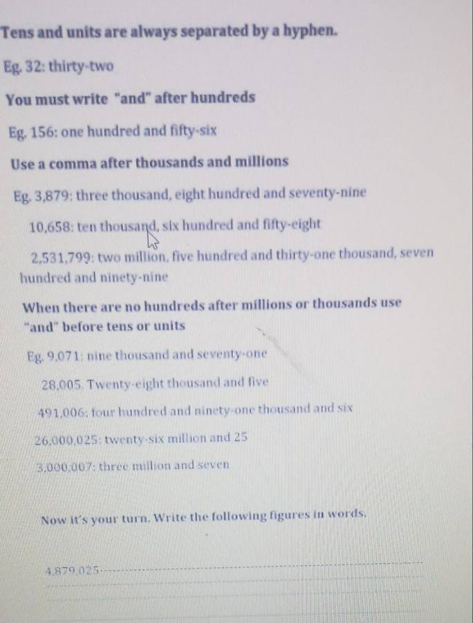 Tens and units are always separated by a hyphen. 
Eg. 32: thirty-two 
You must write “and” after hundreds 
Eg. 156 : one hundred and fifty-six 
Use a comma after thousands and millions 
Eg. 3,879 : three thousand, eight hundred and seventy-nine
10,658 : ten thousand, six hundred and fifty-eight
2,531,799 : two million, five hundred and thirty-one thousand, seven 
hundred and ninety-nine 
When there are no hundreds after millions or thousands use 
“and” before tens or units 
Eg. 9,071 : nine thousand and seventy-one
28,005. Twenty-eight thousand and five
491,006; four hundred and ninety-one thousand and six
26,000,025 : twenty-six million and 25
3,000,007 : three million and seven 
Now it's your turn. Write the following figures in words. 
_ 
4. 879.025
_ 
_ 
_