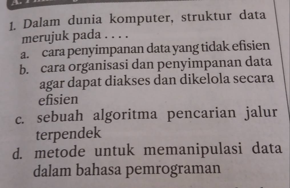 Dalam dunia komputer, struktur data
merujuk pada . . . .
a. cara penyimpanan data yang tidak efisien
b. cara organisasi dan penyimpanan data
agar dapat diakses dan dikelola secara
efisien
c. sebuah algoritma pencarian jalur
terpendek
d. metode untuk memanipulasi data
dalam bahasa pemrograman