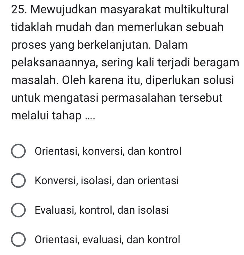 Mewujudkan masyarakat multikultural
tidaklah mudah dan memerlukan sebuah
proses yang berkelanjutan. Dalam
pelaksanaannya, sering kali terjadi beragam
masalah. Oleh karena itu, diperlukan solusi
untuk mengatasi permasalahan tersebut
melalui tahap ....
Orientasi, konversi, dan kontrol
Konversi, isolasi, dan orientasi
Evaluasi, kontrol, dan isolasi
Orientasi, evaluasi, dan kontrol