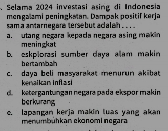 Selama 2024 investasi asing di Indonesia
mengalami peningkatan. Dampak positif kerja
sama antarnegara tersebut adalah . . . .
a. utang negara kepada negara asing makin
meningkat
b. eskplorasi sumber daya alam makin
bertambah
c. daya beli masyarakat menurun akibat
kenaikan inflasi
d. ketergantungan negara pada ekspor makin
berkurang
e. lapangan kerja makin luas yang akan
menumbühkan ekonomi negara