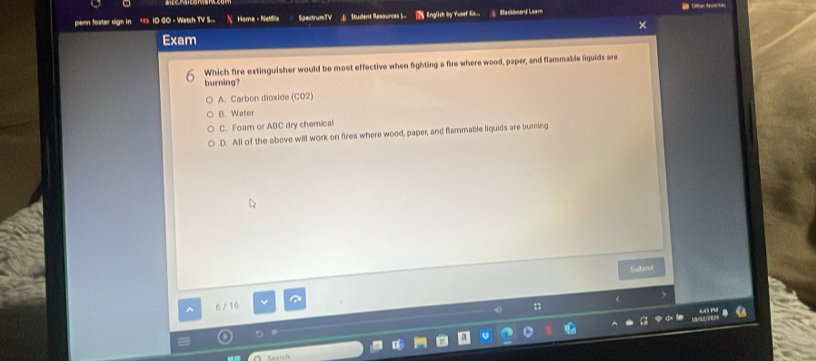 penn foster sign in ID GO - Watch TV S... Home - NaMix SpectrunTV Saddent Rasources . § English by Yueef Kis... Backbsard Learn
Exam
Which fire extinguisher would be most effective when fighting a fire where wood, paper, and flammable liquids are
burning?
A. Carbon dioxide (CO2)
B. Water
C. Foarn or ABC dry chemical
D. All of the above will work on fires where wood, paper, and flammable liquids are burning
Submot
6/ 16